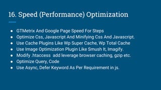 16. Speed (Performance) Optimization
● GTMetrix And Google Page Speed For Steps
● Optimize Css, Javascript And Minifying Css And Javascript.
● Use Cache Plugins Like Wp Super Cache, Wp Total Cache
● Use Image Optimization Plugin Like Smush It, Imagify.
● Modify .htaccess add leverage browser caching, gzip etc.
● Optimize Query, Code
● Use Async, Defer Keyword As Per Requirement in js.
 
