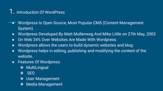 1. Introduction Of WordPress
● Wordpress Is Open Source, Most Popular CMS (Content Management
System).
● Wordpress Developed By Matt Mullenweg And Mike Little on 27th May, 2003
● On Web 34% Over Websites Are Made With Wordpress.
● Wordpress allows the users to build dynamic websites and blog.
● Wordpress helps in editing, publishing and modifying the content of the
website.
● Features Of Wordpress:
❖ MultiLingual
❖ SEO
❖ User Management
❖ Media Management
 
