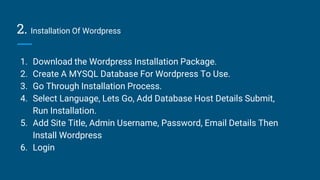 2. Installation Of Wordpress
1. Download the Wordpress Installation Package.
2. Create A MYSQL Database For Wordpress To Use.
3. Go Through Installation Process.
4. Select Language, Lets Go, Add Database Host Details Submit,
Run Installation.
5. Add Site Title, Admin Username, Password, Email Details Then
Install Wordpress
6. Login
 