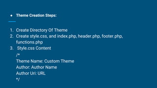 ● Theme Creation Steps:
1. Create Directory Of Theme
2. Create style.css, and index.php, header.php, footer.php,
functions.php
3. Style.css Content
/*
Theme Name: Custom Theme
Author: Author Name
Author Uri: URL
*/
 