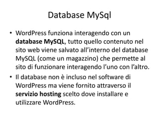 Database MySql
• WordPress funziona interagendo con un
database MySQL, tutto quello contenuto nel
sito web viene salvato all’interno del database
MySQL (come un magazzino) che permette al
sito di funzionare interagendo l’uno con l’altro.
• Il database non è incluso nel software di
WordPress ma viene fornito attraverso il
servizio hosting scelto dove installare e
utilizzare WordPress.
 