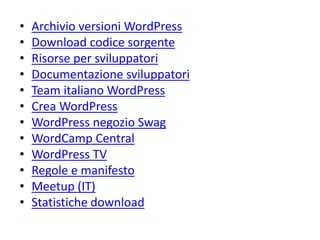 • Archivio versioni WordPress
• Download codice sorgente
• Risorse per sviluppatori
• Documentazione sviluppatori
• Team italiano WordPress
• Crea WordPress
• WordPress negozio Swag
• WordCamp Central
• WordPress TV
• Regole e manifesto
• Meetup (IT)
• Statistiche download
 