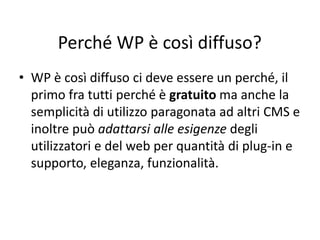 Perché WP è così diffuso?
• WP è così diffuso ci deve essere un perché, il
primo fra tutti perché è gratuito ma anche la
semplicità di utilizzo paragonata ad altri CMS e
inoltre può adattarsi alle esigenze degli
utilizzatori e del web per quantità di plug-in e
supporto, eleganza, funzionalità.
 