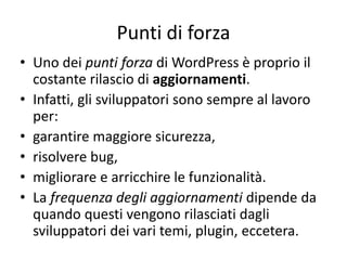 Punti di forza
• Uno dei punti forza di WordPress è proprio il
costante rilascio di aggiornamenti.
• Infatti, gli sviluppatori sono sempre al lavoro
per:
• garantire maggiore sicurezza,
• risolvere bug,
• migliorare e arricchire le funzionalità.
• La frequenza degli aggiornamenti dipende da
quando questi vengono rilasciati dagli
sviluppatori dei vari temi, plugin, eccetera.
 