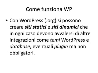 Come funziona WP
• Con WordPress (.org) si possono
creare siti statici e siti dinamici che
in ogni caso devono avvalersi di altre
integrazioni come temi WordPress e
database, eventuali plugin ma non
obbligatori.
 