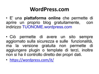 WordPress.com
• E’ una piattaforma online che permette di
aprire un proprio blog gratuitamente, con
indirizzo TUONOME.wordpress.com
• Ciò permette di avere un sito sempre
aggiornato sulla sicurezza e sulle funzionalità,
ma la versione gratuita non permette di
aggiungere plugin o template di terzi, inoltre
non si ha il controllo diretto dei propri dati.
• https://wordpress.com/it/
 