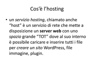 Cos’è l’hosting
• un servizio hosting, chiamato anche
“host” è un servizio di rete che mette a
disposizione un server web con uno
spazio grande “TOT” dove al suo interno
è possibile caricare e inserire tutti i file
per creare un sito WordPress, file
immagine, plugin.
 