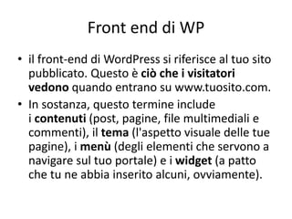 Front end di WP
• il front-end di WordPress si riferisce al tuo sito
pubblicato. Questo è ciò che i visitatori
vedono quando entrano su www.tuosito.com.
• In sostanza, questo termine include
i contenuti (post, pagine, file multimediali e
commenti), il tema (l'aspetto visuale delle tue
pagine), i menù (degli elementi che servono a
navigare sul tuo portale) e i widget (a patto
che tu ne abbia inserito alcuni, ovviamente).
 