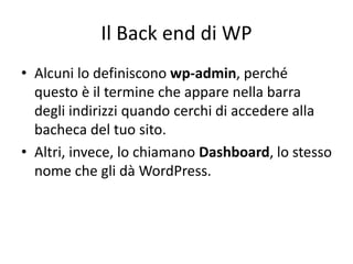 Il Back end di WP
• Alcuni lo definiscono wp-admin, perché
questo è il termine che appare nella barra
degli indirizzi quando cerchi di accedere alla
bacheca del tuo sito.
• Altri, invece, lo chiamano Dashboard, lo stesso
nome che gli dà WordPress.
 