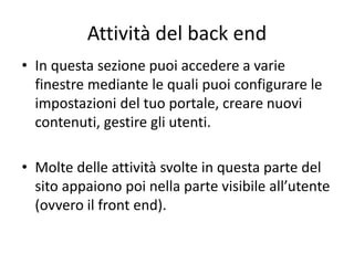 Attività del back end
• In questa sezione puoi accedere a varie
finestre mediante le quali puoi configurare le
impostazioni del tuo portale, creare nuovi
contenuti, gestire gli utenti.
• Molte delle attività svolte in questa parte del
sito appaiono poi nella parte visibile all’utente
(ovvero il front end).
 