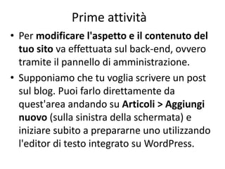 Prime attività
• Per modificare l'aspetto e il contenuto del
tuo sito va effettuata sul back-end, ovvero
tramite il pannello di amministrazione.
• Supponiamo che tu voglia scrivere un post
sul blog. Puoi farlo direttamente da
quest'area andando su Articoli > Aggiungi
nuovo (sulla sinistra della schermata) e
iniziare subito a prepararne uno utilizzando
l'editor di testo integrato su WordPress.
 
