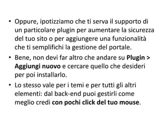 • Oppure, ipotizziamo che ti serva il supporto di
un particolare plugin per aumentare la sicurezza
del tuo sito o per aggiungere una funzionalità
che ti semplifichi la gestione del portale.
• Bene, non devi far altro che andare su Plugin >
Aggiungi nuovo e cercare quello che desideri
per poi installarlo.
• Lo stesso vale per i temi e per tutti gli altri
elementi: dal back-end puoi gestirli come
meglio credi con pochi click del tuo mouse.
 