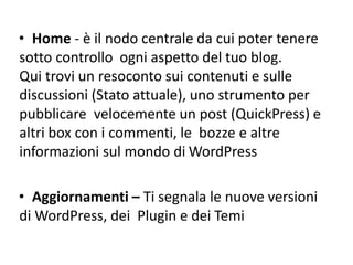 • Home - è il nodo centrale da cui poter tenere
sotto controllo ogni aspetto del tuo blog.
Qui trovi un resoconto sui contenuti e sulle
discussioni (Stato attuale), uno strumento per
pubblicare velocemente un post (QuickPress) e
altri box con i commenti, le bozze e altre
informazioni sul mondo di WordPress
• Aggiornamenti – Ti segnala le nuove versioni
di WordPress, dei Plugin e dei Temi
 