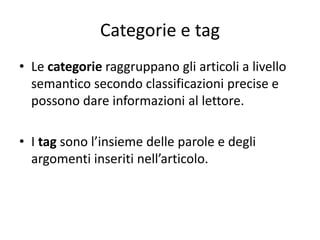 Categorie e tag
• Le categorie raggruppano gli articoli a livello
semantico secondo classificazioni precise e
possono dare informazioni al lettore.
• I tag sono l’insieme delle parole e degli
argomenti inseriti nell’articolo.
 