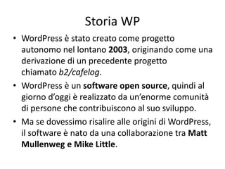 Storia WP
• WordPress è stato creato come progetto
autonomo nel lontano 2003, originando come una
derivazione di un precedente progetto
chiamato b2/cafelog.
• WordPress è un software open source, quindi al
giorno d’oggi è realizzato da un’enorme comunità
di persone che contribuiscono al suo sviluppo.
• Ma se dovessimo risalire alle origini di WordPress,
il software è nato da una collaborazione tra Matt
Mullenweg e Mike Little.
 
