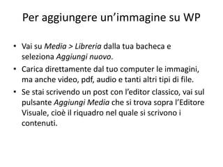 Per aggiungere un’immagine su WP
• Vai su Media > Libreria dalla tua bacheca e
seleziona Aggiungi nuovo.
• Carica direttamente dal tuo computer le immagini,
ma anche video, pdf, audio e tanti altri tipi di file.
• Se stai scrivendo un post con l’editor classico, vai sul
pulsante Aggiungi Media che si trova sopra l’Editore
Visuale, cioè il riquadro nel quale si scrivono i
contenuti.
 