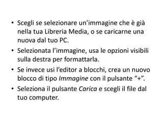 • Scegli se selezionare un’immagine che è già
nella tua Libreria Media, o se caricarne una
nuova dal tuo PC.
• Selezionata l’immagine, usa le opzioni visibili
sulla destra per formattarla.
• Se invece usi l’editor a blocchi, crea un nuovo
blocco di tipo Immagine con il pulsante “+”.
• Seleziona il pulsante Carica e scegli il file dal
tuo computer.
 