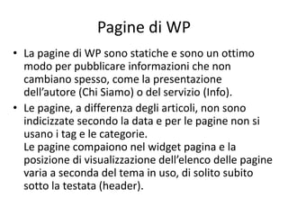 Pagine di WP
• La pagine di WP sono statiche e sono un ottimo
modo per pubblicare informazioni che non
cambiano spesso, come la presentazione
dell’autore (Chi Siamo) o del servizio (Info).
• Le pagine, a differenza degli articoli, non sono
indicizzate secondo la data e per le pagine non si
usano i tag e le categorie.
Le pagine compaiono nel widget pagina e la
posizione di visualizzazione dell’elenco delle pagine
varia a seconda del tema in uso, di solito subito
sotto la testata (header).
 