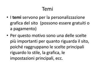 Temi
• I temi servono per la personalizzazione
grafica del sito (possono essere gratuiti o
a pagamento)
• Per questo motivo sono una delle scelte
più importanti per quanto riguarda il sito,
poiché raggruppano le scelte principali
riguardo lo stile, la grafica, le
impostazioni principali, ecc.
 