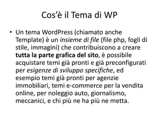 Cos’è il Tema di WP
• Un tema WordPress (chiamato anche
Template) è un insieme di file (file php, fogli di
stile, immagini) che contribuiscono a creare
tutta la parte grafica del sito, è possibile
acquistare temi già pronti e già preconfigurati
per esigenze di sviluppo specifiche, ed
esempio temi già pronti per agenzie
immobiliari, temi e-commerce per la vendita
online, per noleggio auto, giornalismo,
meccanici, e chi più ne ha più ne metta.
 