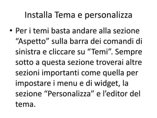 Installa Tema e personalizza
• Per i temi basta andare alla sezione
“Aspetto” sulla barra dei comandi di
sinistra e cliccare su “Temi”. Sempre
sotto a questa sezione troverai altre
sezioni importanti come quella per
impostare i menu e di widget, la
sezione “Personalizza” e l’editor del
tema.
 