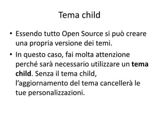 Tema child
• Essendo tutto Open Source si può creare
una propria versione dei temi.
• In questo caso, fai molta attenzione
perché sarà necessario utilizzare un tema
child. Senza il tema child,
l’aggiornamento del tema cancellerà le
tue personalizzazioni.
 
