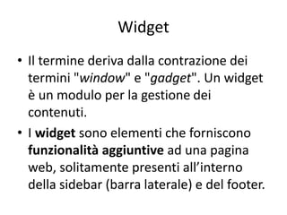 Widget
• Il termine deriva dalla contrazione dei
termini "window" e "gadget". Un widget
è un modulo per la gestione dei
contenuti.
• I widget sono elementi che forniscono
funzionalità aggiuntive ad una pagina
web, solitamente presenti all’interno
della sidebar (barra laterale) e del footer.
 