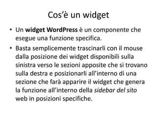 Cos’è un widget
• Un widget WordPress è un componente che
esegue una funzione specifica.
• Basta semplicemente trascinarli con il mouse
dalla posizione dei widget disponibili sulla
sinistra verso le sezioni apposite che si trovano
sulla destra e posizionarli all’interno di una
sezione che farà apparire il widget che genera
la funzione all’interno della sidebar del sito
web in posizioni specifiche.
 
