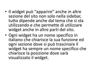 • Il widget può “apparire” anche in altre
sezione del sito non solo nella sidebar,
tutto dipende anche dal tema che si sta
utilizzando e che permette di utilizzare
widget anche in altre parti del sito.
• Ogni widget ha un nome specifico in
italiano che chiarisce la sua funzione ed
ogni sezione dove si può trascinare il
widget ha sempre un nome specifico che
chiarisce la posizione dove sarà
visualizzato il widget.
 