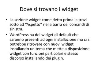 Dove si trovano i widget
• La sezione widget come detto prima la trovi
sotto ad “Aspetto” nella barra dei comandi di
sinistra.
• WordPress ha dei widget di default che
saranno presenti ad ogni installazione ma ci si
potrebbe ritrovare con nuovi widget
installando un tema che mette a disposizione
widget con funzioni particolari e stesso
discorso installando dei plugin.
 