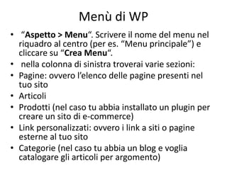 Menù di WP
• “Aspetto > Menu“. Scrivere il nome del menu nel
riquadro al centro (per es. “Menu principale”) e
cliccare su “Crea Menu“.
• nella colonna di sinistra troverai varie sezioni:
• Pagine: ovvero l’elenco delle pagine presenti nel
tuo sito
• Articoli
• Prodotti (nel caso tu abbia installato un plugin per
creare un sito di e-commerce)
• Link personalizzati: ovvero i link a siti o pagine
esterne al tuo sito
• Categorie (nel caso tu abbia un blog e voglia
catalogare gli articoli per argomento)
 
