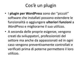 Cos’è un plugin
• I plugin per WordPress sono dei “piccoli”
software che installati possono estendere le
funzionalità o aggiungere ulteriori funzioni a
WordPress e migliorarne il suo utilizzo.
• A seconda delle proprie esigenze, vengono
creati da sviluppatori, professionisti del
settore ma anche da appassionati ed in ogni
caso vengono preventivamente controllati e
verificati prima di poterne permettere il loro
utilizzo.
 