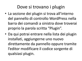 Dove si trovano i plugin
• La sezione dei plugin si trova all’interno
del pannello di controllo WordPress nella
barra dei comandi a sinistra dove troverai
proprio la parola scritta “Plugin”.
• Da qui potrai entrare nella lista dei plugin
installati, aggiungerne uno nuovo
direttamente da pannello oppure tramite
l’editor modificare il codice sorgente di
qualsiasi plugin.
 
