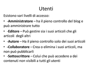 Esistono vari livelli di accesso:
• -Amministratore –ha il pieno controllo del blog e
può amministrare tutto
• -Editore –Può gestire sia i suoi articoli che gli
articoli degli altri
• -Autore – Ha il pieno controllo solo dei suoi articoli
• -Collaboratore –Crea o elimina i suoi articoli, ma
non può pubblicarli
• -Sottoscrittore –Colui che può accedere a dei
contenuti non visibili a tutti gli utenti
Utenti
 