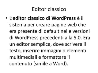 Editor classico
• L’editor classico di WordPress è il
sistema per creare pagine web che
era presente di default nelle versioni
di WordPress precedenti alla 5.0. Era
un editor semplice, dove scrivere il
testo, inserire immagini o elementi
multimediali e formattare il
contenuto (simile a Word).
 