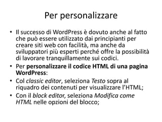 Per personalizzare
• Il successo di WordPress è dovuto anche al fatto
che può essere utilizzato dai principianti per
creare siti web con facilità, ma anche da
sviluppatori più esperti perché offre la possibilità
di lavorare tranquillamente sui codici.
• Per personalizzare il codice HTML di una pagina
WordPress:
• Col classic editor, seleziona Testo sopra al
riquadro dei contenuti per visualizzare l’HTML;
• Con il block editor, seleziona Modifica come
HTML nelle opzioni del blocco;
 