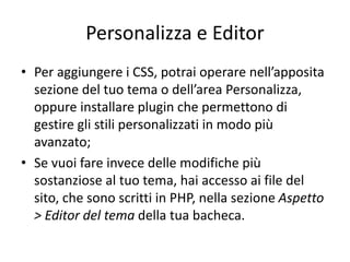 Personalizza e Editor
• Per aggiungere i CSS, potrai operare nell’apposita
sezione del tuo tema o dell’area Personalizza,
oppure installare plugin che permettono di
gestire gli stili personalizzati in modo più
avanzato;
• Se vuoi fare invece delle modifiche più
sostanziose al tuo tema, hai accesso ai file del
sito, che sono scritti in PHP, nella sezione Aspetto
> Editor del tema della tua bacheca.
 