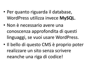 • Per quanto riguarda il database,
WordPress utilizza invece MySQL.
• Non è necessario avere una
conoscenza approfondita di questi
linguaggi, se vuoi usare WordPress.
• Il bello di questo CMS è proprio poter
realizzare un sito senza scrivere
neanche una riga di codice!
 