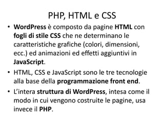 PHP, HTML e CSS
• WordPress è composto da pagine HTML con
fogli di stile CSS che ne determinano le
caratteristiche grafiche (colori, dimensioni,
ecc.) ed animazioni ed effetti aggiuntivi in
JavaScript.
• HTML, CSS e JavaScript sono le tre tecnologie
alla base della programmazione front end.
• L’intera struttura di WordPress, intesa come il
modo in cui vengono costruite le pagine, usa
invece il PHP.
 