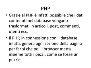 PHP
• Grazie al PHP è infatti possibile che i dati
contenuti nel database vengano
trasformati in articoli, post, commenti,
utenti ecc.
• Il PHP, in connessione con il database,
infatti, genera ogni sezione della pagina
per far sì che poi il browser metta
insieme tutti i pezzi, come se fosse un
puzzle.
 