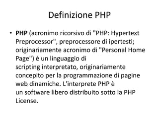 Definizione PHP
• PHP (acronimo ricorsivo di "PHP: Hypertext
Preprocessor", preprocessore di ipertesti;
originariamente acronimo di "Personal Home
Page") è un linguaggio di
scripting interpretato, originariamente
concepito per la programmazione di pagine
web dinamiche. L'interprete PHP è
un software libero distribuito sotto la PHP
License.
 