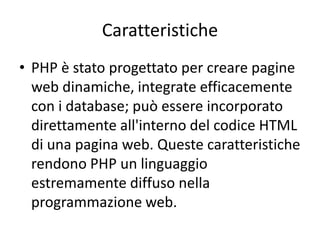 Caratteristiche
• PHP è stato progettato per creare pagine
web dinamiche, integrate efficacemente
con i database; può essere incorporato
direttamente all'interno del codice HTML
di una pagina web. Queste caratteristiche
rendono PHP un linguaggio
estremamente diffuso nella
programmazione web.
 