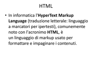 HTML
• In informatica l'HyperText Markup
Language (traduzione letterale: linguaggio
a marcatori per ipertesti), comunemente
noto con l'acronimo HTML, è
un linguaggio di markup usato per
formattare e impaginare i contenuti.
 