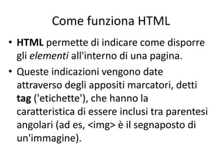 Come funziona HTML
• HTML permette di indicare come disporre
gli elementi all'interno di una pagina.
• Queste indicazioni vengono date
attraverso degli appositi marcatori, detti
tag ('etichette'), che hanno la
caratteristica di essere inclusi tra parentesi
angolari (ad es, <img> è il segnaposto di
un'immagine).
 