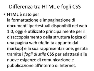 Differenza tra HTML e fogli CSS
• HTML è nato per
la formattazione e impaginazione di
documenti ipertestuali disponibili nel web
1.0, oggi è utilizzato principalmente per il
disaccoppiamento della struttura logica di
una pagina web (definita appunto dal
markup) e la sua rappresentazione, gestita
tramite i fogli di stile CSS per adattarsi alle
nuove esigenze di comunicazione e
pubblicazione all'interno di Internet.
 