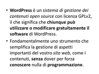 • WordPress è un sistema di gestione dei
contenuti open source con licenza GPLv2,
il che significa che chiunque può
utilizzare o modificare gratuitamente il
software di WordPress.
• Fondamentalmente uno strumento che
semplifica la gestione di aspetti
importanti del vostro sito web, come i
contenuti, senza dover per forza
conoscere nulla di programmazione.
 