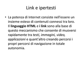 Link e ipertesti
• La potenza di Internet consiste nell'essere un
insieme esteso di contenuti connessi tra loro.
Il linguaggio HTML e i link sono alla base di
questo meccanismo che consente di muoversi
rapidamente tra testi, immagini, video,
applicazioni e quant'altro creando percorsi i
propri percorsi di navigazione in totale
autonomia.
 