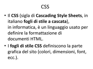 CSS
• Il CSS (sigla di Cascading Style Sheets, in
italiano fogli di stile a cascata),
in informatica, è un linguaggio usato per
definire la formattazione di
documenti HTML.
• I fogli di stile CSS definiscono la parte
grafica del sito (colori, dimensioni, font,
ecc.).
 
