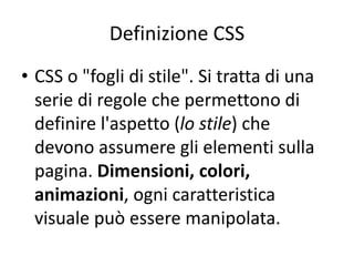 Definizione CSS
• CSS o "fogli di stile". Si tratta di una
serie di regole che permettono di
definire l'aspetto (lo stile) che
devono assumere gli elementi sulla
pagina. Dimensioni, colori,
animazioni, ogni caratteristica
visuale può essere manipolata.
 