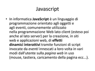 Javascript
• In informatica JavaScript è un linguaggio di
programmazione orientato agli oggetti e
agli eventi, comunemente utilizzato
nella programmazione Web lato client (esteso poi
anche al lato server) per la creazione, in siti
web e applicazioni web, di effetti
dinamici interattivi tramite funzioni di script
invocate da eventi innescati a loro volta in vari
modi dall'utente sulla pagina web in uso
(mouse, tastiera, caricamento della pagina ecc...).
 